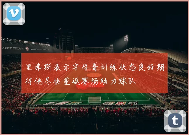 里弗斯表示字母哥训练状态良好期待他尽快重返赛场助力球队