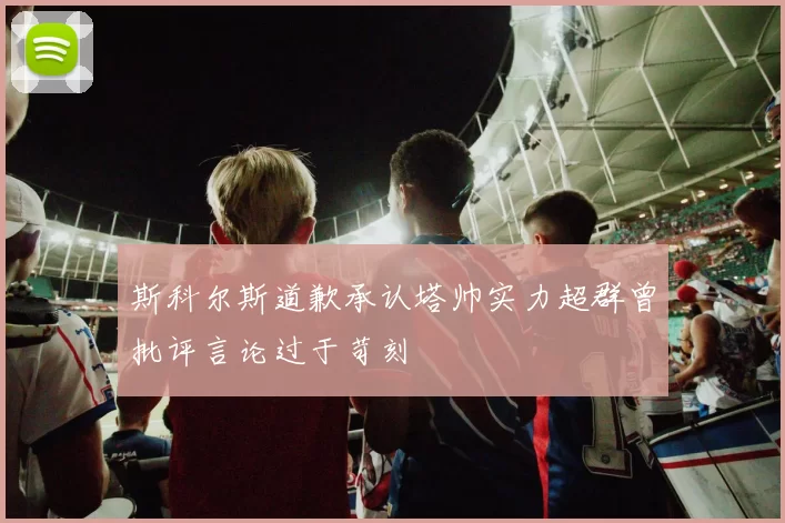 斯科尔斯道歉承认塔帅实力超群曾批评言论过于苛刻