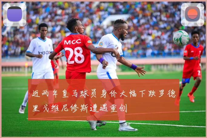 近两年皇马球员身价大幅下跌罗德里戈维尼修斯遭遇重创
