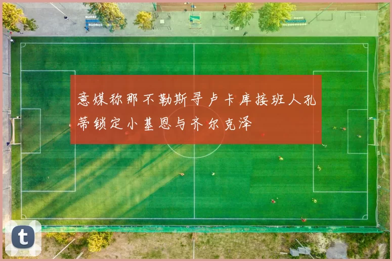 意媒称那不勒斯寻卢卡库接班人孔蒂锁定小基恩与齐尔克泽