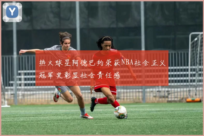 热火球星阿德巴约荣获NBA社会正义冠军奖彰显社会责任感