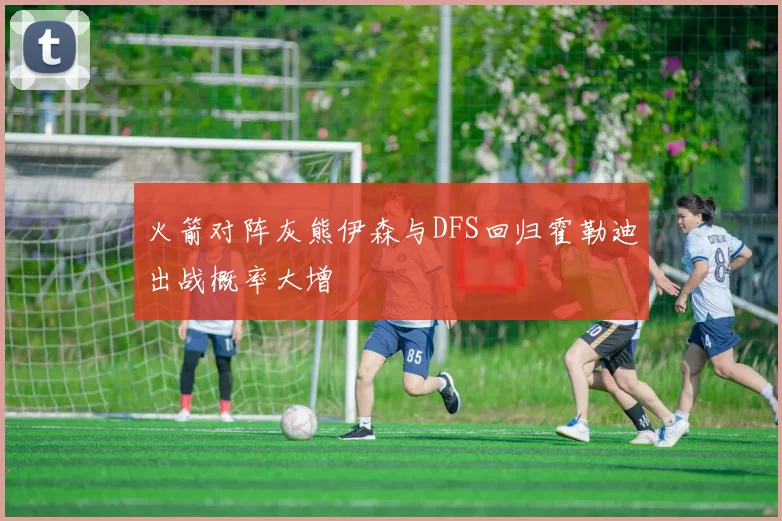 火箭对阵灰熊伊森与DFS回归霍勒迪出战概率大增
