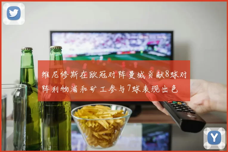 维尼修斯在欧冠对阵曼城贡献8球对阵利物浦和矿工参与7球表现出色