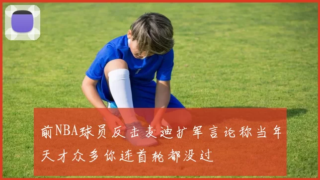 前NBA球员反击麦迪扩军言论称当年天才众多你连首轮都没过