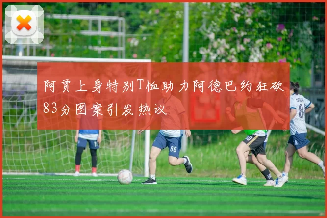 阿贾上身特别T恤助力阿德巴约狂砍83分图案引发热议