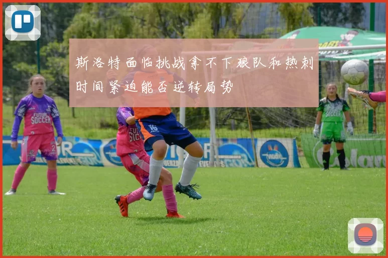 斯洛特面临挑战拿不下狼队和热刺时间紧迫能否逆转局势