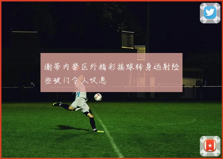 谢蒂内禁区外精彩接球转身远射险些破门令人叹息
