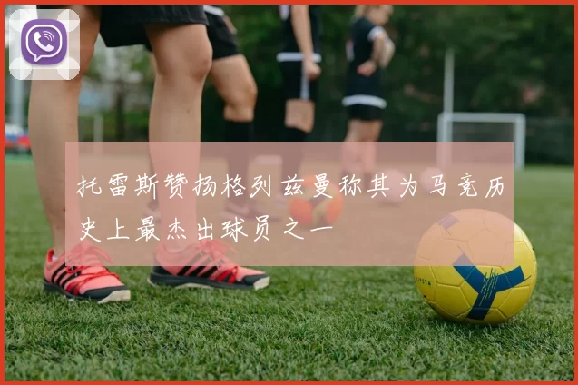 托雷斯赞扬格列兹曼称其为马竞历史上最杰出球员之一