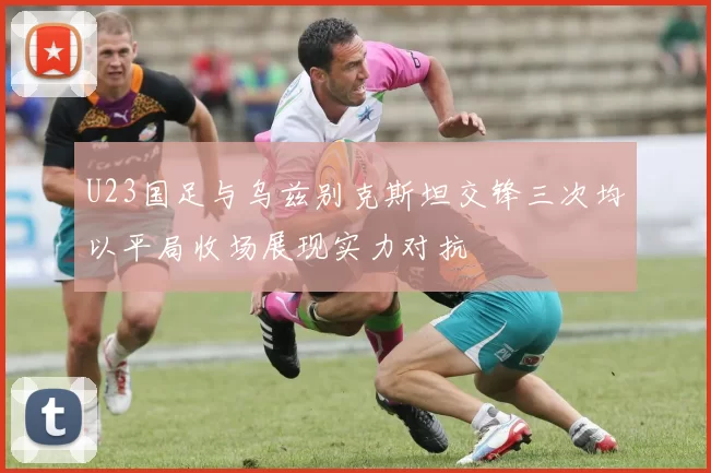 U23国足与乌兹别克斯坦交锋三次均以平局收场展现实力对抗