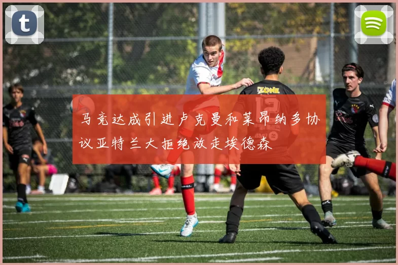 马竞达成引进卢克曼和莱昂纳多协议亚特兰大拒绝放走埃德森